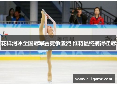 花样滑冰全国冠军赛竞争激烈 谁将最终摘得桂冠