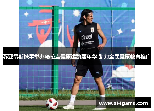 苏亚雷斯携手举办乌拉圭健康运动嘉年华 助力全民健康教育推广 苏亚雷斯携手举办乌拉圭健康运动嘉年华 助力全民健康教育推广