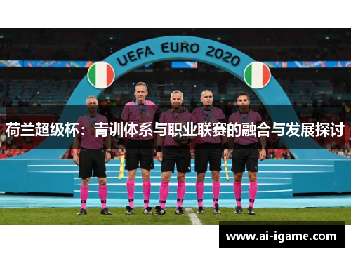 荷兰超级杯:青训体系与职业联赛的融合与发展探讨 荷兰超级杯:青训体系与职业联赛的融合与发展探讨