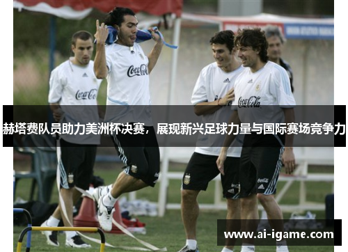 赫塔费队员助力美洲杯决赛，展现新兴足球力量与国际赛场竞争力