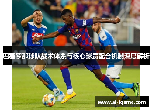 巴塞罗那球队战术体系与核心球员配合机制深度解析 巴塞罗那球队战术体系与核心球员配合机制深度解析