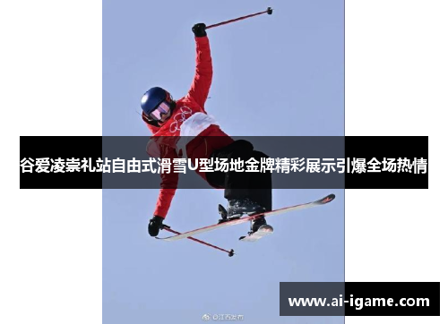 谷爱凌崇礼站自由式滑雪U型场地金牌精彩展示引爆全场热情