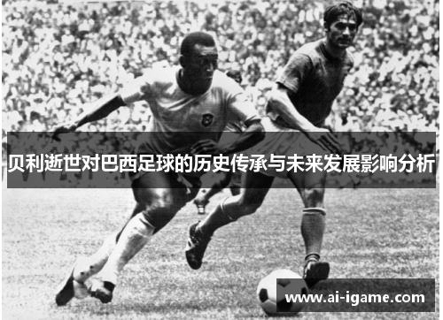 贝利逝世对巴西足球的历史传承与未来发展影响分析 贝利逝世对巴西足球的历史传承与未来发展影响分析