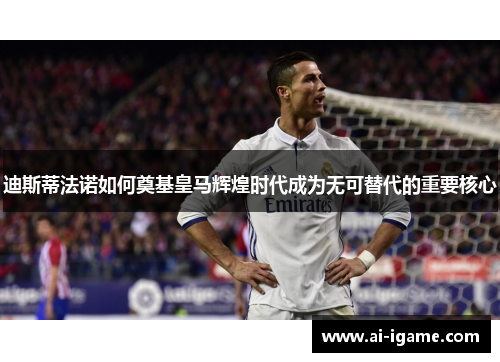 迪斯蒂法诺如何奠基皇马辉煌时代成为无可替代的重要核心 迪斯蒂法诺如何奠基皇马辉煌时代成为无可替代的重要核心