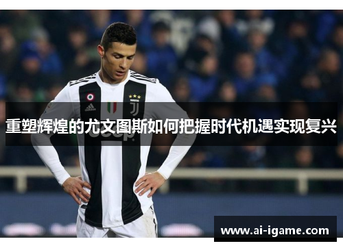 重塑辉煌的尤文图斯如何把握时代机遇实现复兴 重塑辉煌的尤文图斯如何把握时代机遇实现复兴