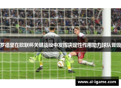 罗德里在欧联杯关键战役中发挥决定性作用助力球队晋级