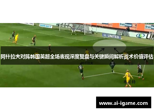 阿什拉夫对阵韩国英超全场表现深度复盘与关键瞬间解析战术价值评估