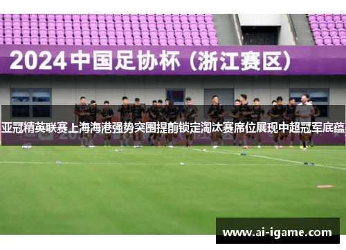 亚冠精英联赛上海海港强势突围提前锁定淘汰赛席位展现中超冠军底蕴