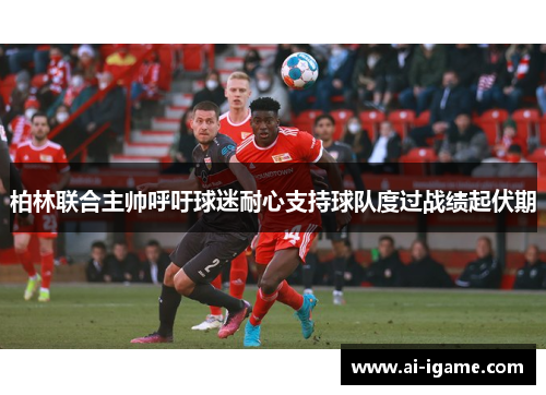 柏林联合主帅呼吁球迷耐心支持球队度过战绩起伏期 柏林联合主帅呼吁球迷耐心支持球队度过战绩起伏期