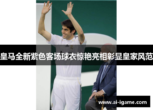 皇马全新紫色客场球衣惊艳亮相彰显皇家风范