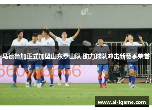 马德鲁加正式加盟山东泰山队 助力球队冲击新赛季荣誉