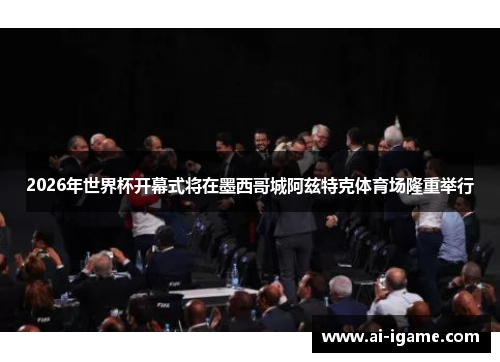 2026年世界杯开幕式将在墨西哥城阿兹特克体育场隆重举行