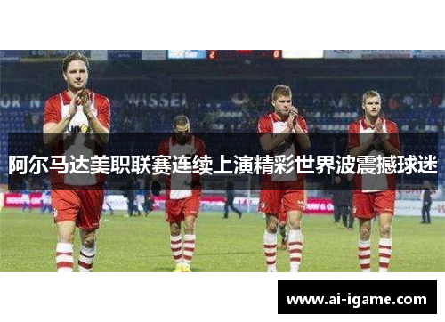 阿尔马达美职联赛连续上演精彩世界波震撼球迷 阿尔马达美职联赛连续上演精彩世界波震撼球迷